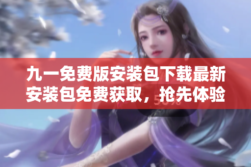 九一免費(fèi)版安裝包下載最新安裝包免費(fèi)獲取，搶先體驗(yàn)全新版本特色功能！