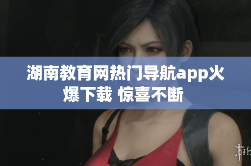 湖南教育網(wǎng)熱門(mén)導(dǎo)航app火爆下載 驚喜不斷 