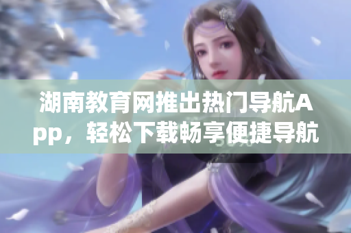 湖南教育網(wǎng)推出熱門導(dǎo)航App，輕松下載暢享便捷導(dǎo)航服務(wù)
