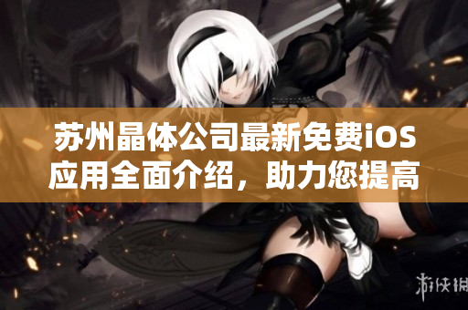 蘇州晶體公司最新免費iOS應(yīng)用全面介紹，助力您提高工作效率和生活質(zhì)量