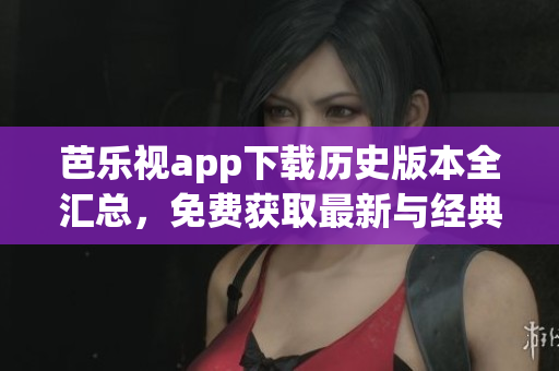 芭樂視app下載歷史版本全匯總，免費獲取最新與經典版本，完整安裝教程分享