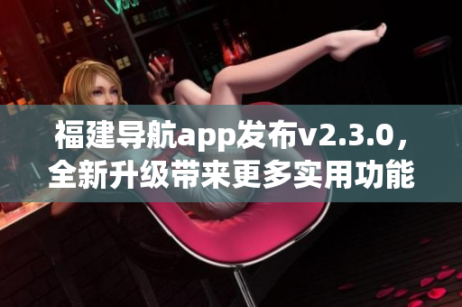 福建導(dǎo)航app發(fā)布v2.3.0，全新升級帶來更多實用功能