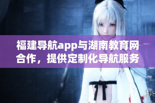 福建導航app與湖南教育網合作，提供定制化導航服務