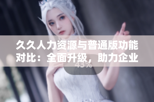 久久人力資源與普通版功能對(duì)比：全面升級(jí)，助力企業(yè)招聘管理優(yōu)化