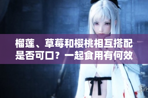 榴蓮、草莓和櫻桃相互搭配是否可口？一起食用有何效果？