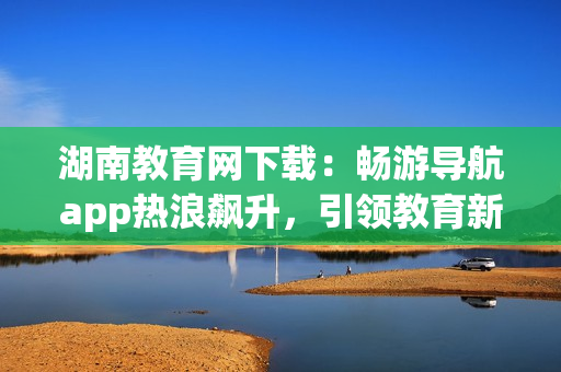湖南教育網(wǎng)下載：暢游導(dǎo)航app熱浪飆升，引領(lǐng)教育新浪潮