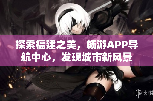 探索福建之美，暢游APP導(dǎo)航中心，發(fā)現(xiàn)城市新風(fēng)景