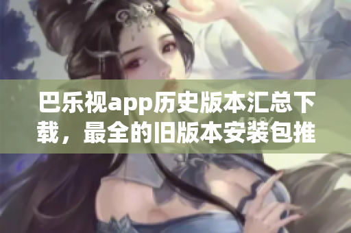巴樂視app歷史版本匯總下載，最全的舊版本安裝包推薦、如何獲取、安裝方法等完整指南