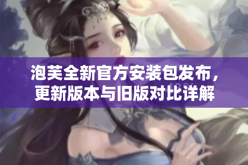 泡芙全新官方安裝包發(fā)布，更新版本與舊版對比詳解