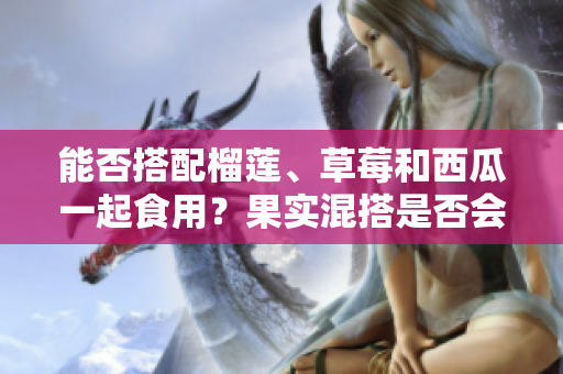 能否搭配榴蓮、草莓和西瓜一起食用？果實(shí)混搭是否會(huì)影響健康？