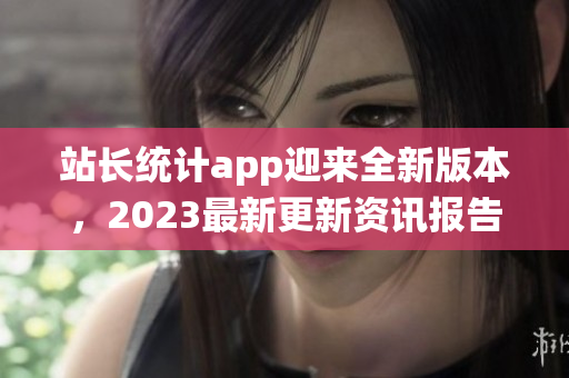 站長統(tǒng)計(jì)app迎來全新版本，2023最新更新資訊報(bào)告大揭秘