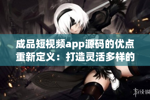 成品短視頻app源碼的優(yōu)點重新定義：打造靈活多樣的視頻應(yīng)用，滿足各種創(chuàng)意需求