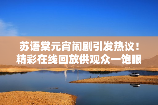 蘇語棠元宵鬧劇引發(fā)熱議！精彩在線回放供觀眾一飽眼福