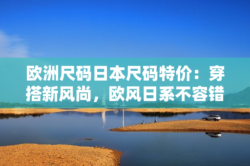 歐洲尺碼日本尺碼特價：穿搭新風(fēng)尚，歐風(fēng)日系不容錯過
