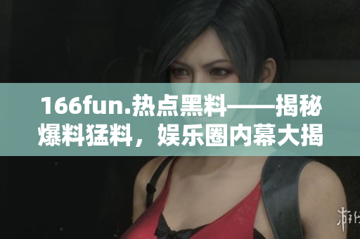 166fun.熱點(diǎn)黑料——揭秘爆料猛料，娛樂圈內(nèi)幕大揭秘