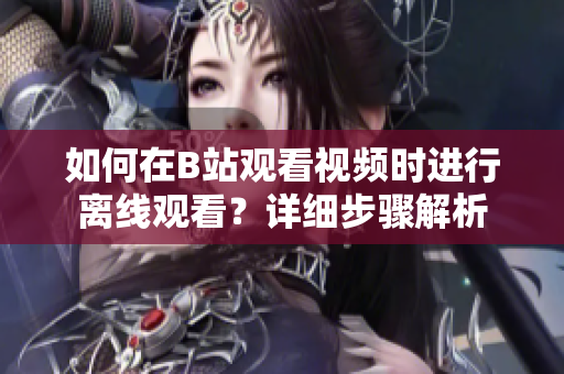 如何在B站觀看視頻時進(jìn)行離線觀看？詳細(xì)步驟解析
