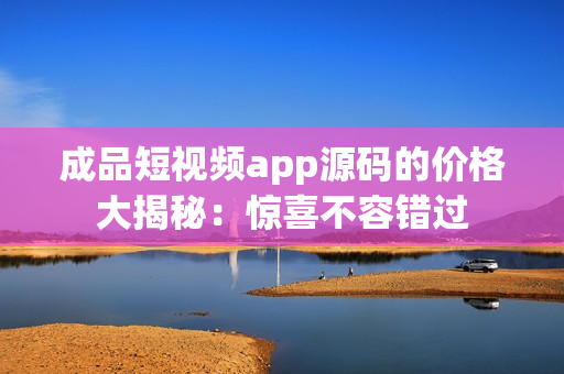 成品短視頻app源碼的價格大揭秘：驚喜不容錯過