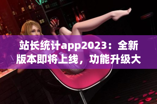 站長統(tǒng)計app2023：全新版本即將上線，功能升級大揭秘