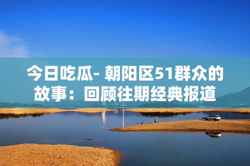 今日吃瓜- 朝陽區(qū)51群眾的故事：回顧往期經(jīng)典報道