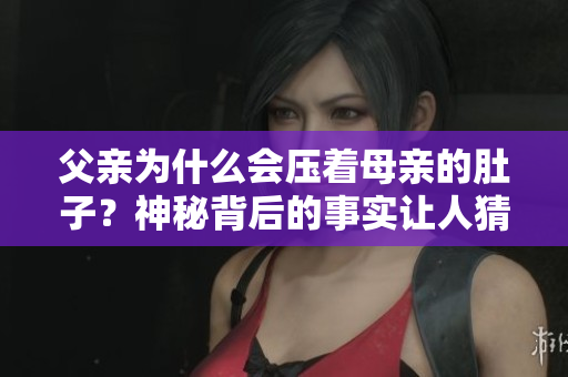 父親為什么會壓著母親的肚子？神秘背后的事實(shí)讓人猜不透