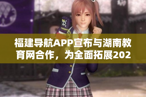 福建導航APP宣布與湖南教育網(wǎng)合作，為全面拓展2022年教育服務領域帶來更多可能
