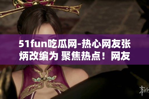 51fun吃瓜網(wǎng)-熱心網(wǎng)友張炳改編為 聚焦熱點！網(wǎng)友張炳在51fun吃瓜網(wǎng)分享獨家趣聞