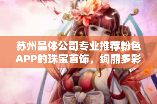 蘇州晶體公司專業(yè)推薦粉色APP的珠寶首飾，絢麗多彩，精美絕倫