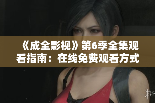 《成全影視》第6季全集觀看指南：在線免費(fèi)觀看方式、劇情解析與精彩片段分享