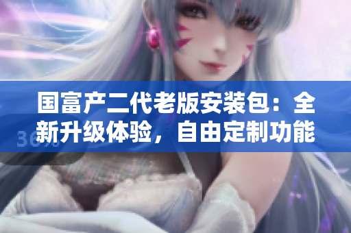 國(guó)富產(chǎn)二代老版安裝包：全新升級(jí)體驗(yàn)，自由定制功能強(qiáng)大