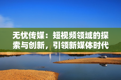 無(wú)憂傳媒：短視頻領(lǐng)域的探索與創(chuàng)新，引領(lǐng)新媒體時(shí)代