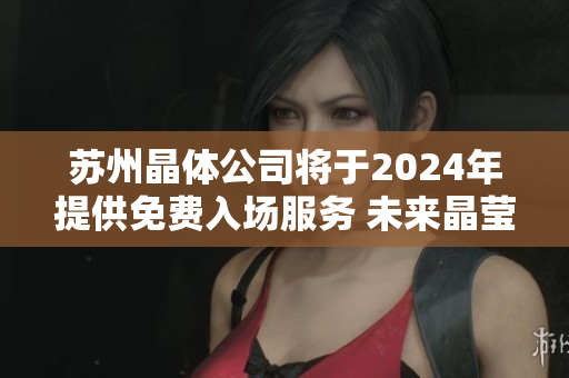 蘇州晶體公司將于2024年提供免費入場服務(wù) 未來晶瑩創(chuàng)新之門將完全敞開