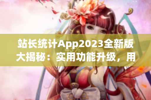 站長統(tǒng)計(jì)App2023全新版大揭秘：實(shí)用功能升級，用戶體驗(yàn)再升級