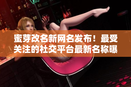 蜜芽改名新網(wǎng)名發(fā)布！最受關(guān)注的社交平臺(tái)最新名稱曝光