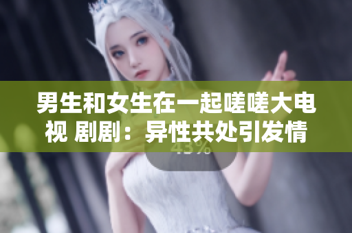 男生和女生在一起嗟嗟大電視 劇?。寒愋怨蔡幰l(fā)情感糾葛
