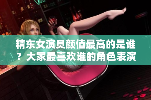 精東女演員顏值最高的是誰(shuí)？大家最喜歡誰(shuí)的角色表演？