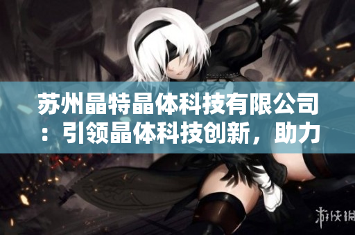 蘇州晶特晶體科技有限公司：引領(lǐng)晶體科技創(chuàng)新，助力產(chǎn)業(yè)升級
