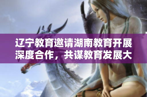 遼寧教育邀請湖南教育開展深度合作，共謀教育發(fā)展大計