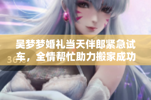 吳夢夢婚禮當(dāng)天伴郎緊急試車，全情幫忙助力搬家成功