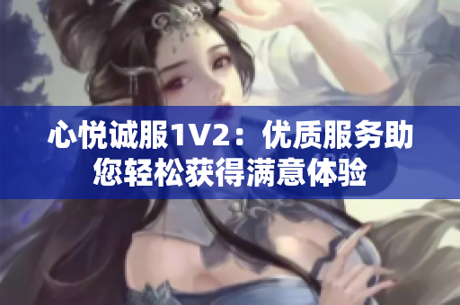 心悅誠服1V2：優(yōu)質(zhì)服務(wù)助您輕松獲得滿意體驗(yàn)