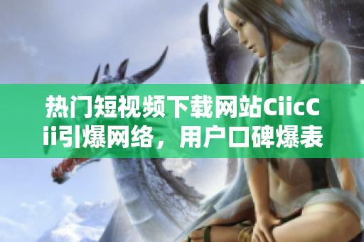 熱門短視頻下載網(wǎng)站CiicCii引爆網(wǎng)絡(luò)，用戶口碑爆表