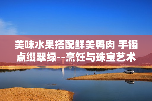 美味水果搭配鮮美鴨肉 手鐲點(diǎn)綴翠綠--烹飪與珠寶藝術(shù)結(jié)合，翡翠手鐲如何融入美食文化