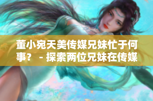 董小宛天美傳媒兄妹忙于何事？ - 探索兩位兄妹在傳媒領(lǐng)域的最新動向