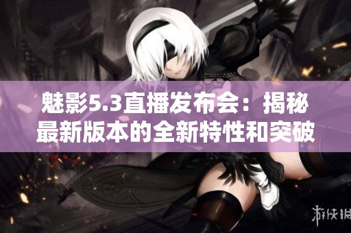 魅影5.3直播發(fā)布會：揭秘最新版本的全新特性和突破創(chuàng)新