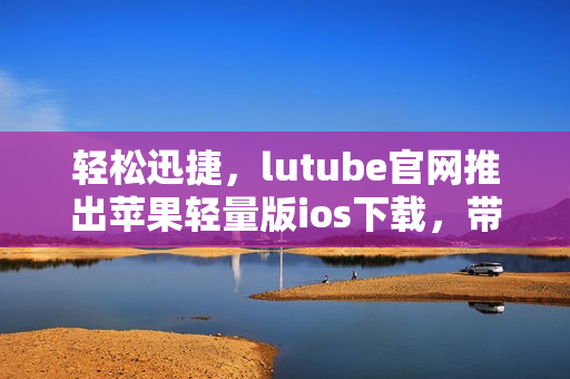 輕松迅捷，lutube官網(wǎng)推出蘋果輕量版ios下載，帶給你全新體驗(yàn)