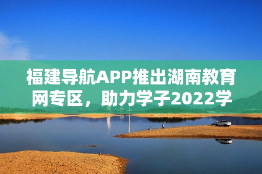 福建導(dǎo)航APP推出湖南教育網(wǎng)專區(qū)，助力學(xué)子2022學(xué)業(yè)發(fā)展