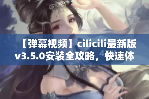 【彈幕視頻】cilicili最新版v3.5.0安裝全攻略，快速體驗(yàn)最新功能
