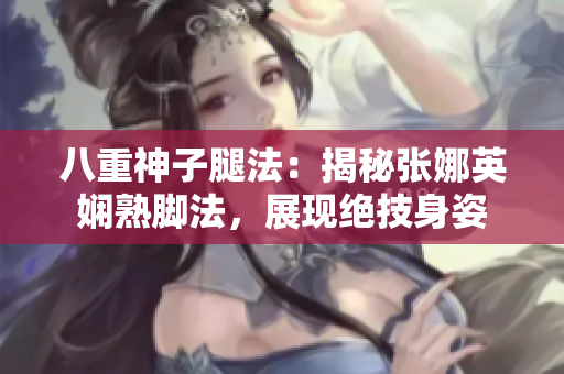 八重神子腿法：揭秘張娜英嫻熟腳法，展現(xiàn)絕技身姿