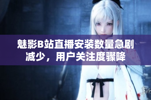 魅影B站直播安裝數(shù)量急劇減少，用戶關(guān)注度驟降