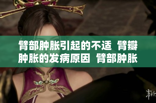 臂部腫脹引起的不適  臂瓣腫脹的發(fā)病原因  臂部腫脹與疾病關(guān)聯(lián)